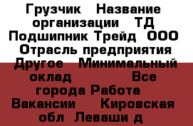 Грузчик › Название организации ­ ТД Подшипник Трейд, ООО › Отрасль предприятия ­ Другое › Минимальный оклад ­ 35 000 - Все города Работа » Вакансии   . Кировская обл.,Леваши д.